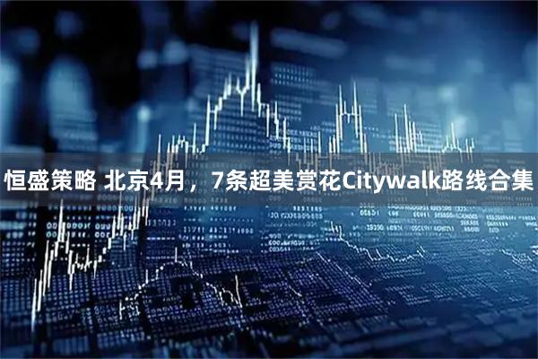恒盛策略 北京4月，7条超美赏花Citywalk路线合集