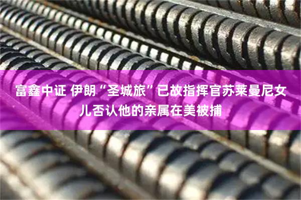 富鑫中证 伊朗“圣城旅”已故指挥官苏莱曼尼女儿否认他的亲属在美被捕