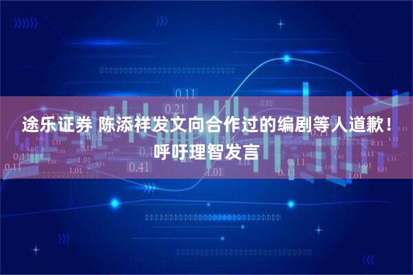 途乐证券 陈添祥发文向合作过的编剧等人道歉！呼吁理智发言