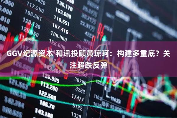 GGV纪源资本 和讯投顾黄琼珂：构建多重底？关注超跌反弹