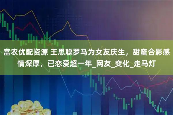 富农优配资源 王思聪罗马为女友庆生，甜蜜合影感情深厚，已恋爱超一年_网友_变化_走马灯